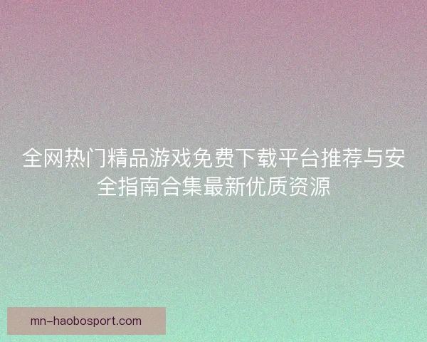 全网热门精品游戏免费下载平台推荐与安全指南合集最新优质资源
