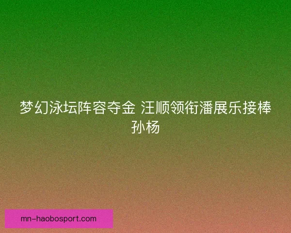 梦幻泳坛阵容夺金 汪顺领衔潘展乐接棒孙杨