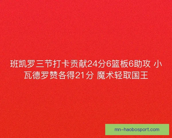 班凯罗三节打卡贡献24分6篮板6助攻 小瓦德罗赞各得21分 魔术轻取国王