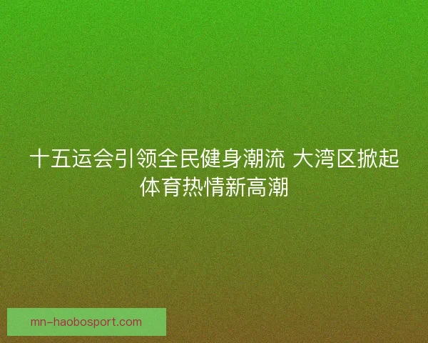 十五运会引领全民健身潮流 大湾区掀起体育热情新高潮